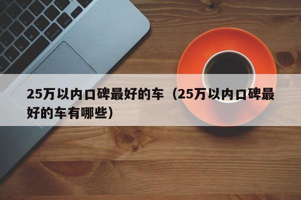 25万以内口碑最好的车（25万以内口碑最好的车有哪些）