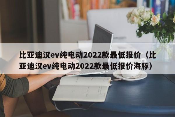 比亚迪汉ev纯电动2022款最低报价（比亚迪汉ev纯电动2022款最低报价海豚）