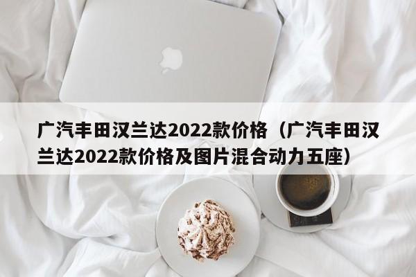 广汽丰田汉兰达2022款价格（广汽丰田汉兰达2022款价格及图片混合动力五座）