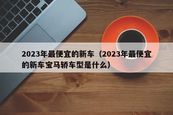 2023年最便宜的新车（2023年最便宜的新车宝马轿车型是什么）