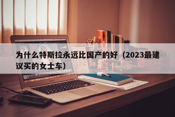 为什么特斯拉永远比国产的好（2023最建议买的女士车）