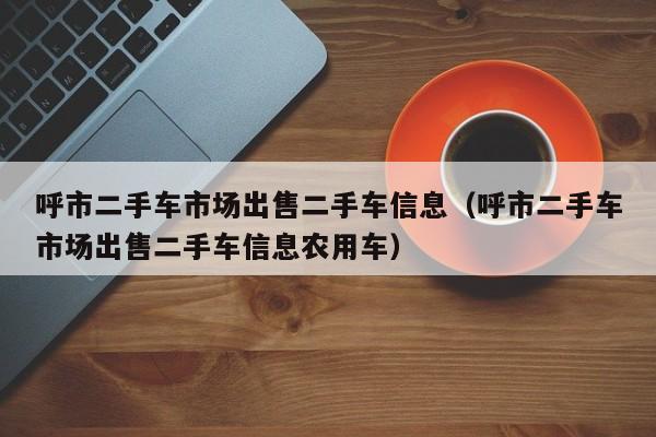 呼市二手车市场出售二手车信息（呼市二手车市场出售二手车信息农用车）