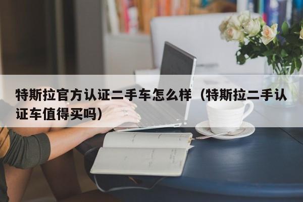 特斯拉官方认证二手车怎么样（特斯拉二手认证车值得买吗）