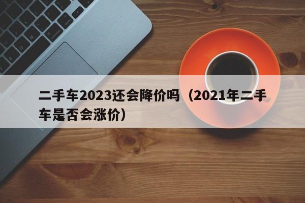 二手车2023还会降价吗（2021年二手车是否会涨价）