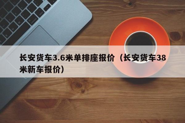 长安货车3.6米单排座报价（长安货车38米新车报价）