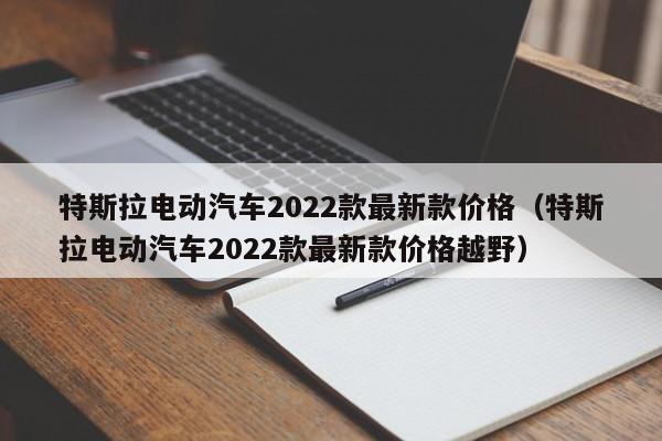 特斯拉电动汽车2022款最新款价格（特斯拉电动汽车2022款最新款价格越野）