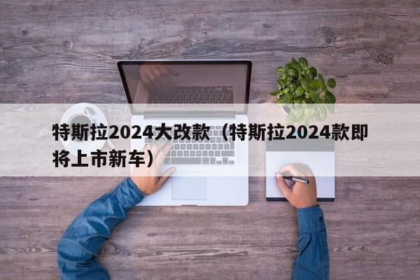 特斯拉2024大改款（特斯拉2024款即将上市新车）