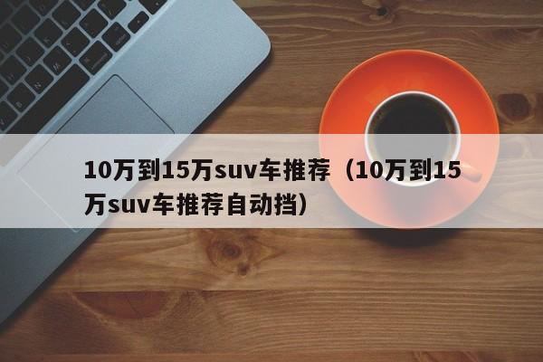 10万到15万suv车推荐（10万到15万suv车推荐自动挡）