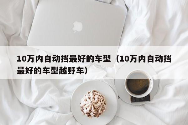 10万内自动挡最好的车型（10万内自动挡最好的车型越野车）