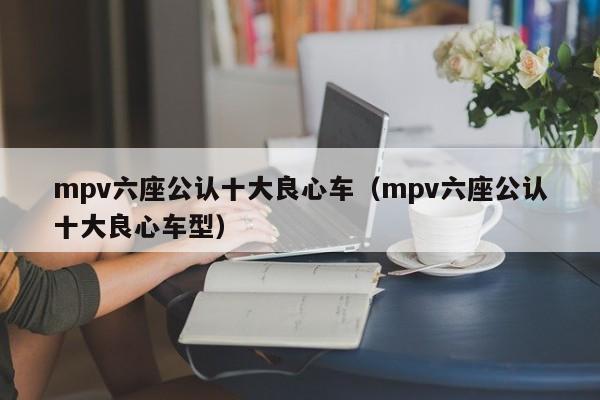 mpv六座公认十大良心车（mpv六座公认十大良心车型）