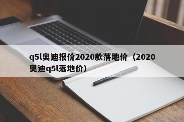 q5l奥迪报价2020款落地价（2020奥迪q5l落地价）