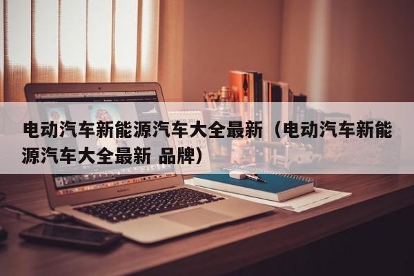 电动汽车新能源汽车大全最新（电动汽车新能源汽车大全最新 品牌）