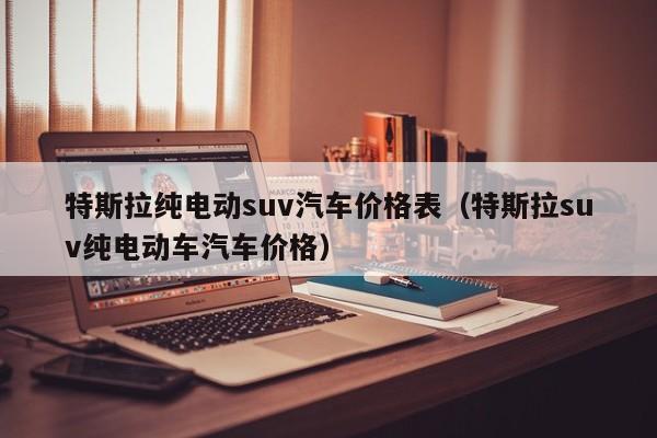 特斯拉纯电动suv汽车价格表（特斯拉suv纯电动车汽车价格）