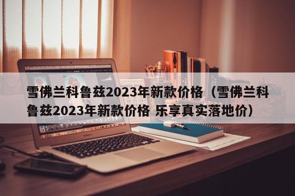 雪佛兰科鲁兹2023年新款价格（雪佛兰科鲁兹2023年新款价格 乐享真实落地价）