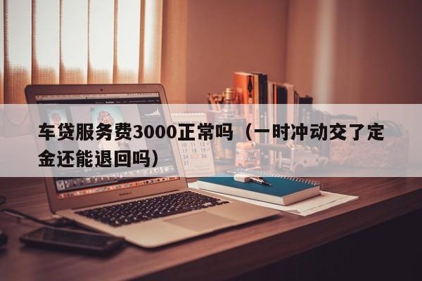 车贷服务费3000正常吗（一时冲动交了定金还能退回吗）