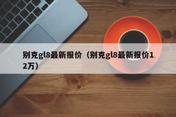 别克gl8最新报价（别克gl8最新报价12万）