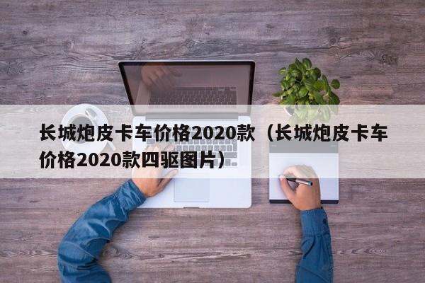 长城炮皮卡车价格2020款（长城炮皮卡车价格2020款四驱图片）