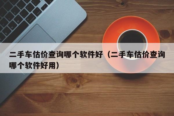 二手车估价查询哪个软件好（二手车估价查询哪个软件好用）