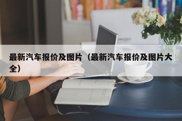 最新汽车报价及图片（最新汽车报价及图片大全）