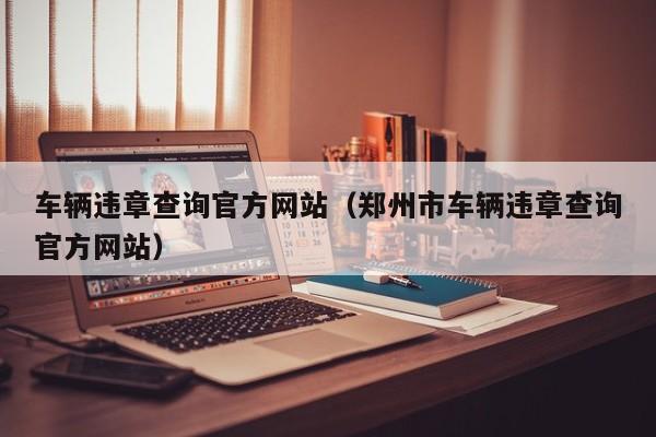 车辆违章查询官方网站（郑州市车辆违章查询官方网站）