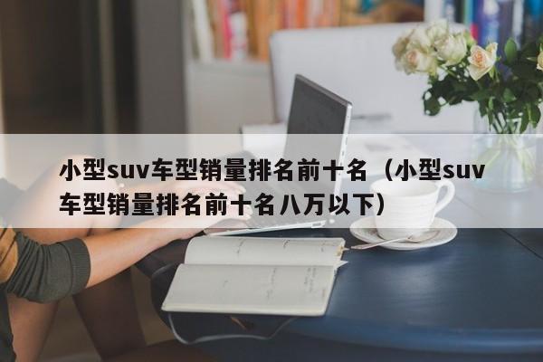 小型suv车型销量排名前十名（小型suv车型销量排名前十名八万以下）