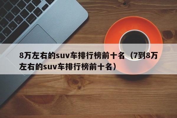 8万左右的suv车排行榜前十名（7到8万左右的suv车排行榜前十名）