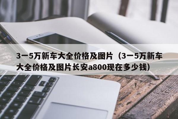 3一5万新车大全价格及图片（3一5万新车大全价格及图片长安a800现在多少钱）