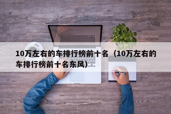 10万左右的车排行榜前十名（10万左右的车排行榜前十名东风）