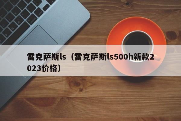 雷克萨斯ls（雷克萨斯ls500h新款2023价格）