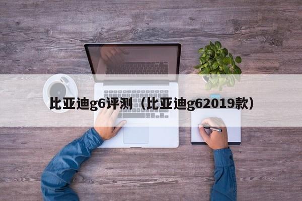 比亚迪g6评测（比亚迪g62019款）