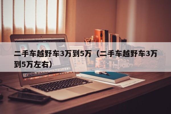 二手车越野车3万到5万（二手车越野车3万到5万左右）