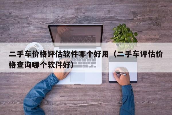 二手车价格评估软件哪个好用（二手车评估价格查询哪个软件好）