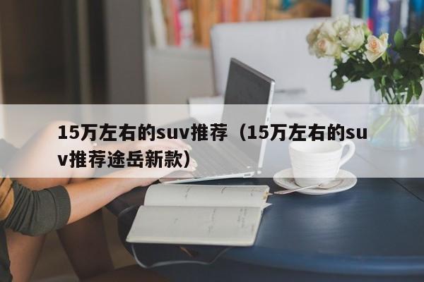 15万左右的suv推荐（15万左右的suv推荐途岳新款）