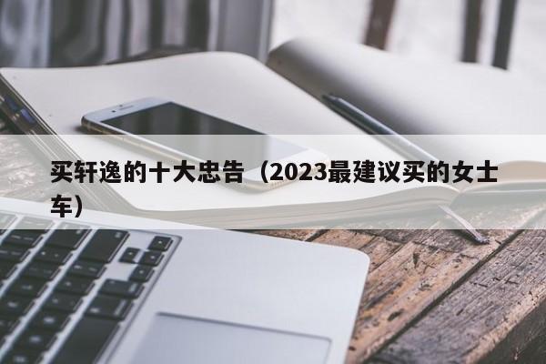 买轩逸的十大忠告（2023最建议买的女士车）