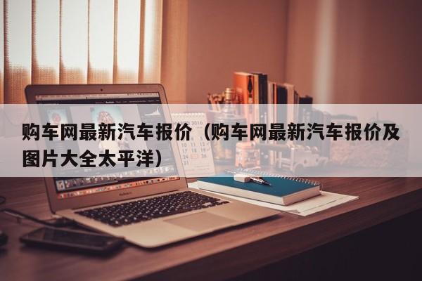 购车网最新汽车报价（购车网最新汽车报价及图片大全太平洋）