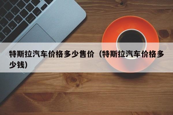 特斯拉汽车价格多少售价（特斯拉汽车价格多少钱）