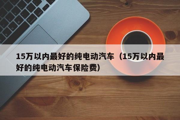 15万以内最好的纯电动汽车（15万以内最好的纯电动汽车保险费）