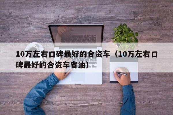 10万左右口碑最好的合资车（10万左右口碑最好的合资车省油）