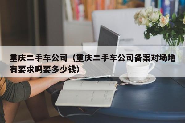 重庆二手车公司（重庆二手车公司备案对场地有要求吗要多少钱）