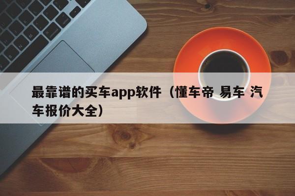 最靠谱的买车app软件（懂车帝 易车 汽车报价大全）