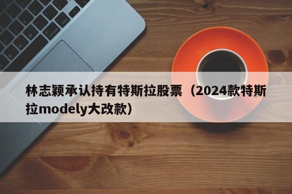 林志颖承认持有特斯拉股票（2024款特斯拉modely大改款）