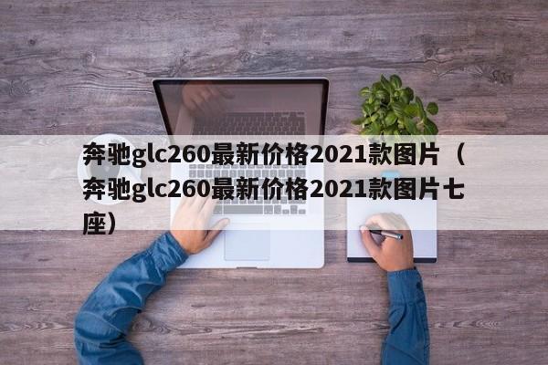 奔驰glc260最新价格2021款图片（奔驰glc260最新价格2021款图片七座）