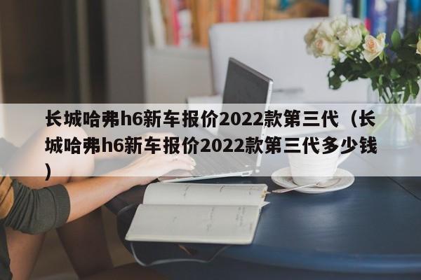 长城哈弗h6新车报价2022款第三代（长城哈弗h6新车报价2022款第三代多少钱）