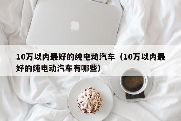 10万以内最好的纯电动汽车（10万以内最好的纯电动汽车有哪些）