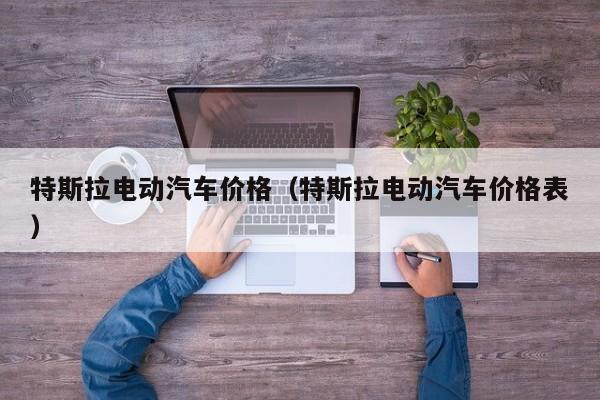 特斯拉电动汽车价格（特斯拉电动汽车价格表）