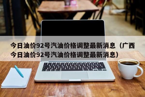 今日油价92号汽油价格调整最新消息（广西今日油价92号汽油价格调整最新消息）