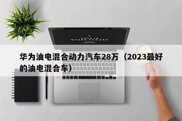 华为油电混合动力汽车28万（2023最好的油电混合车）