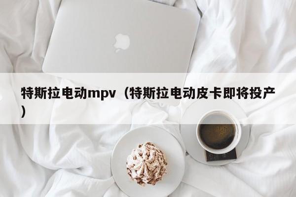 特斯拉电动mpv（特斯拉电动皮卡即将投产）