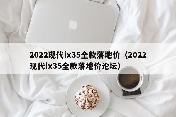 2022现代ix35全款落地价（2022现代ix35全款落地价论坛）