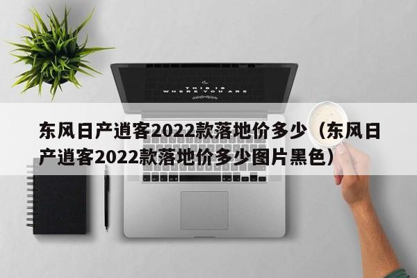 东风日产逍客2022款落地价多少（东风日产逍客2022款落地价多少图片黑色）